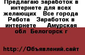 Предлагаю,заработок в интернете для всех желающих - Все города Работа » Заработок в интернете   . Амурская обл.,Белогорск г.